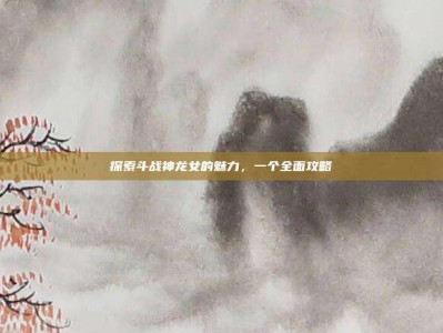 探索斗战神龙女的魅力，一个全面攻略