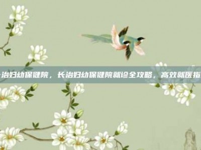 长治妇幼保健院，长治妇幼保健院就诊全攻略，高效就医指南