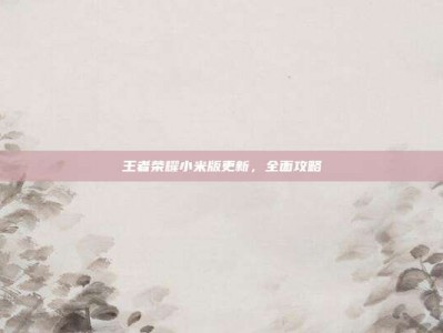 王者荣耀小米版更新，全面攻略