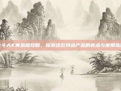 北斗大K青葱版攻略，探索这款特色产品的亮点与使用指南