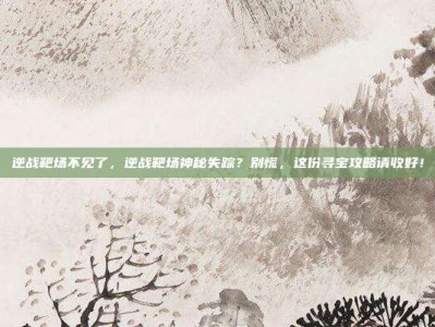 逆战靶场不见了，逆战靶场神秘失踪？别慌，这份寻宝攻略请收好！
