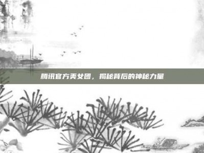 腾讯官方美女团，揭秘背后的神秘力量