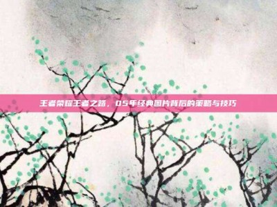 王者荣耀王者之路，05年经典图片背后的策略与技巧