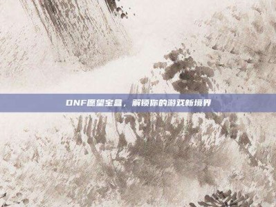 DNF愿望宝盒，解锁你的游戏新境界