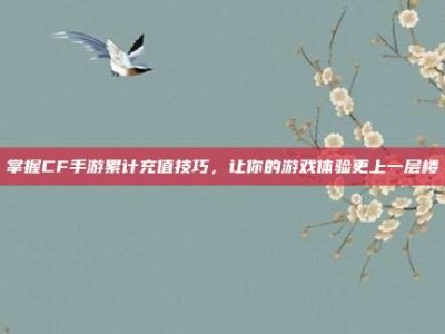 掌握CF手游累计充值技巧，让你的游戏体验更上一层楼