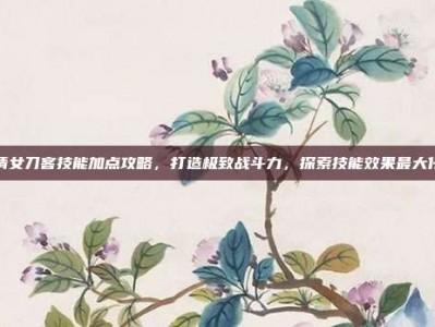 倩女刀客技能加点攻略，打造极致战斗力，探索技能效果最大化