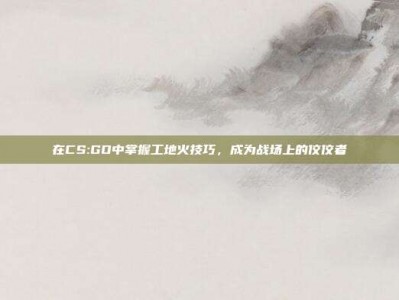 在CS:GO中掌握工地火技巧，成为战场上的佼佼者
