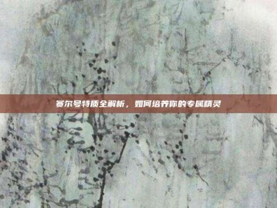 赛尔号特质全解析，如何培养你的专属精灵