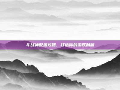 斗战神配置攻略，打造你的游戏利器