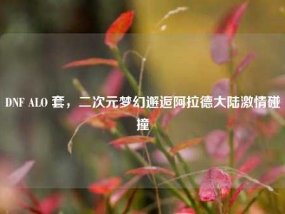 DNF ALO 套，二次元梦幻邂逅阿拉德大陆激情碰撞