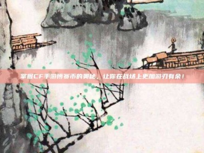 掌握CF手游博赛币的奥秘，让你在战场上更加游刃有余！