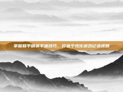 掌握和平精英手搓技巧，打造个性化游戏记录视频