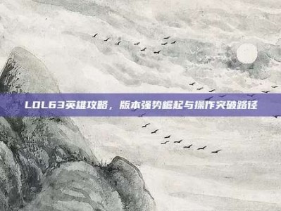 LOL63英雄攻略，版本强势崛起与操作突破路径