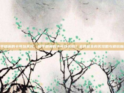 和平精英的卡可以买吗，和平精英的卡可以买吗？全网最全购买攻略与避坑指南