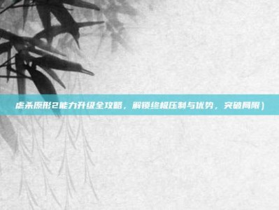 虐杀原形2能力升级全攻略，解锁终极压制与优势，突破局限）