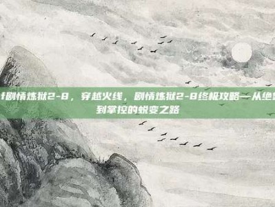 cf剧情炼狱2-8，穿越火线，剧情炼狱2-8终极攻略—从绝望到掌控的蜕变之路