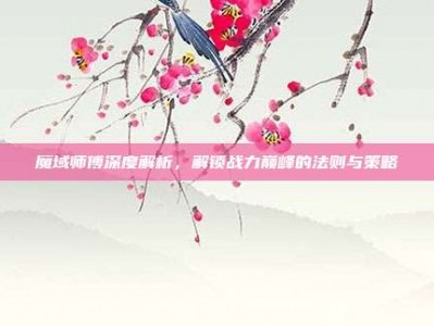 魔域师傅深度解析，解锁战力巅峰的法则与策略