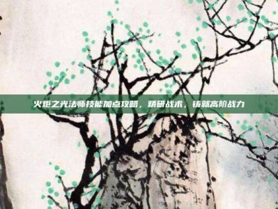 火炬之光法师技能加点攻略，精研战术，铸就高阶战力