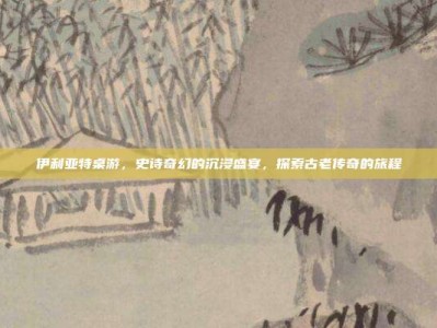 伊利亚特桌游，史诗奇幻的沉浸盛宴，探索古老传奇的旅程