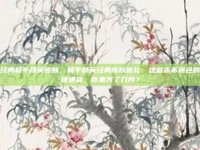 经典和平精英皮肤，和平精英经典皮肤巡礼，这些永不褪色的硬通货，你集齐了几件？