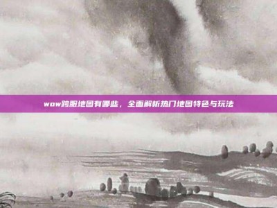 wow跨服地图有哪些，全面解析热门地图特色与玩法