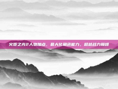 火炬之光2人物加点，最大化角色能力，超越战力巅峰