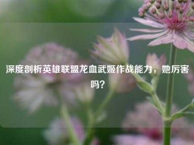 深度剖析英雄联盟龙血武姬作战能力，她厉害吗？
