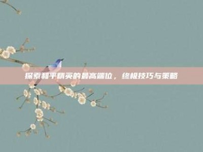 探索和平精英的最高端位，终极技巧与策略