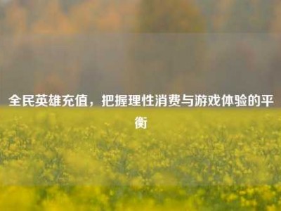 全民英雄充值，把握理性消费与游戏体验的平衡