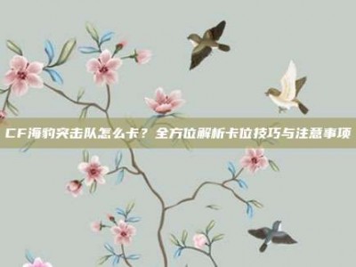 CF海豹突击队怎么卡？全方位解析卡位技巧与注意事项