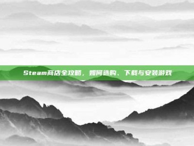 Steam商店全攻略，如何选购、下载与安装游戏