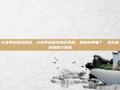 大连男科医院排名，大连男科医院排名真相，别被榜单骗了，这份就医指南才靠谱