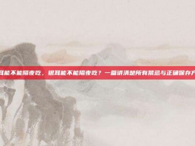 银耳能不能隔夜吃，银耳能不能隔夜吃？一篇讲清楚所有禁忌与正确保存方法