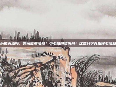 喝茶能解酒吗，喝茶能解酒吗？小心越喝越伤身！这些科学真相你必须知道