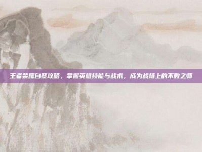 王者荣耀白蔡攻略，掌握英雄技能与战术，成为战场上的不败之师