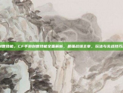cf手游创世技能，CF手游创世技能全面解析，最强战场主宰，玩法与实战技巧深度指南