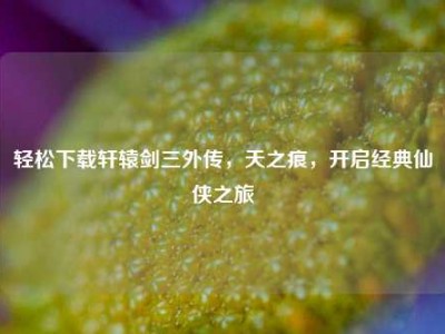 轻松下载轩辕剑三外传，天之痕，开启经典仙侠之旅