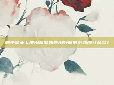和平精英卡使用攻略如何用好你的游戏加分利器？