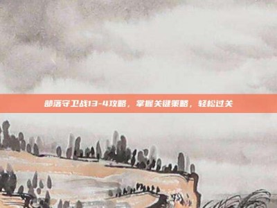 部落守卫战13-4攻略，掌握关键策略，轻松过关