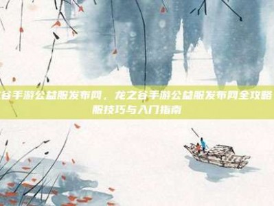 龙之谷手游公益服发布网，龙之谷手游公益服发布网全攻略，选服技巧与入门指南