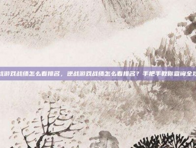 逆战游戏战绩怎么看排名，逆战游戏战绩怎么看排名？手把手教你查询全攻略