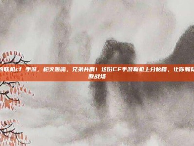 好玩的联机cf 手游，枪火轰鸣，兄弟并肩！这份CF手游联机上分秘籍，让你和队友笑傲战场