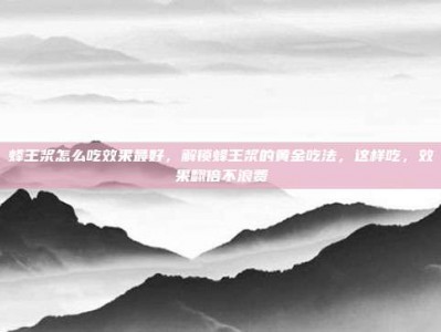 蜂王浆怎么吃效果最好，解锁蜂王浆的黄金吃法，这样吃，效果翻倍不浪费