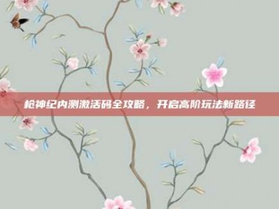 枪神纪内测激活码全攻略，开启高阶玩法新路径