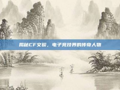 揭秘CF文骏，电子竞技界的传奇人物