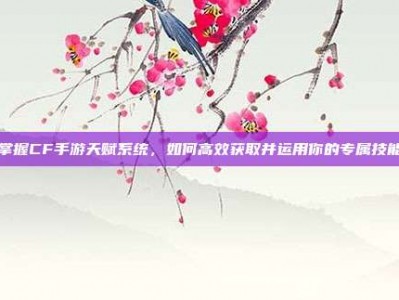掌握CF手游天赋系统，如何高效获取并运用你的专属技能
