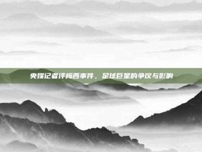 央媒记者评梅西事件，足球巨星的争议与影响