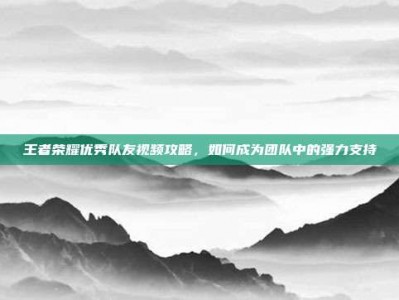 王者荣耀优秀队友视频攻略，如何成为团队中的强力支持
