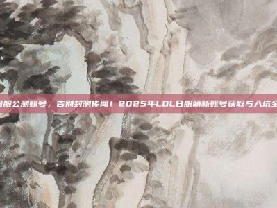 lol日服公测账号，告别封测传闻！2025年LOL日服萌新账号获取与入坑全攻略