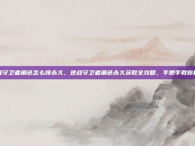 逆战守卫者角色怎么领永久，逆战守卫者角色永久获取全攻略，手把手教你白嫖